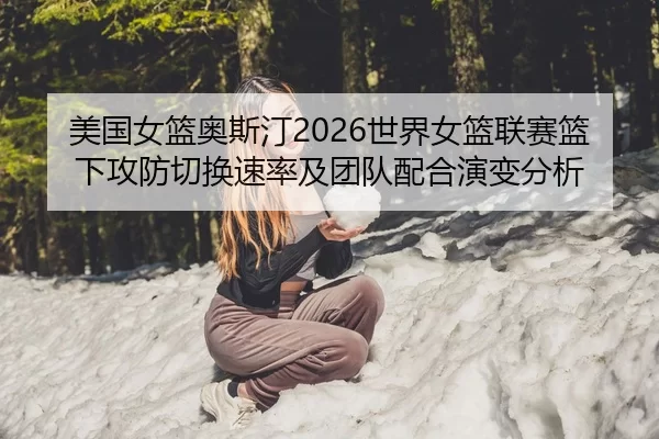美国女篮奥斯汀2026世界女篮联赛篮下攻防切换速率及团队配合演变分析