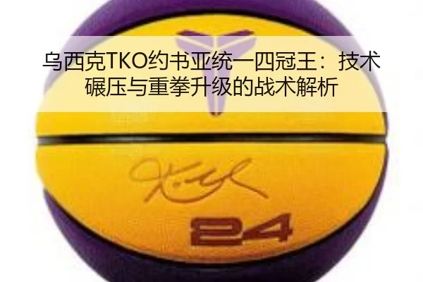 乌西克TKO约书亚统一四冠王：技术碾压与重拳升级的战术解析